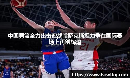 中国男篮全力出击迎战哈萨克斯坦力争在国际赛场上再创辉煌